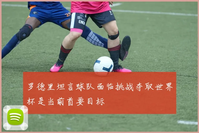 罗德里坦言球队面临挑战夺取世界杯是当前首要目标