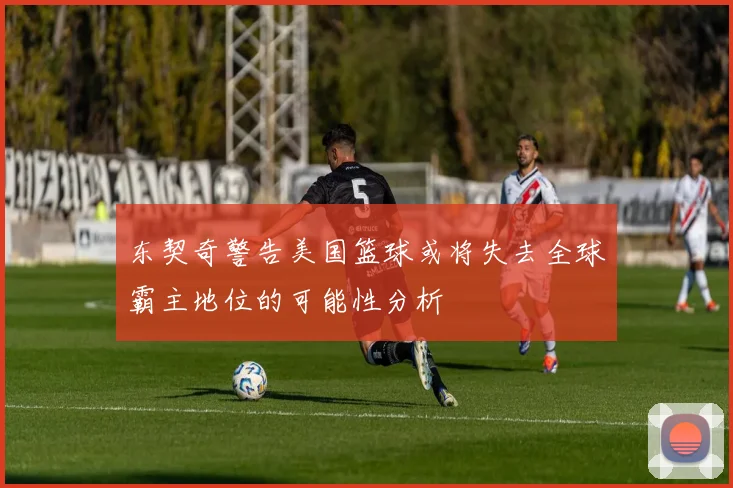 东契奇警告美国篮球或将失去全球霸主地位的可能性分析