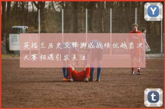 英格兰历史交锋挪威战绩优越首次大赛相遇引发关注