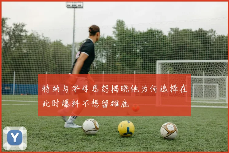特纳与字母恩怨揭晓他为何选择在此时爆料不想留雄鹿